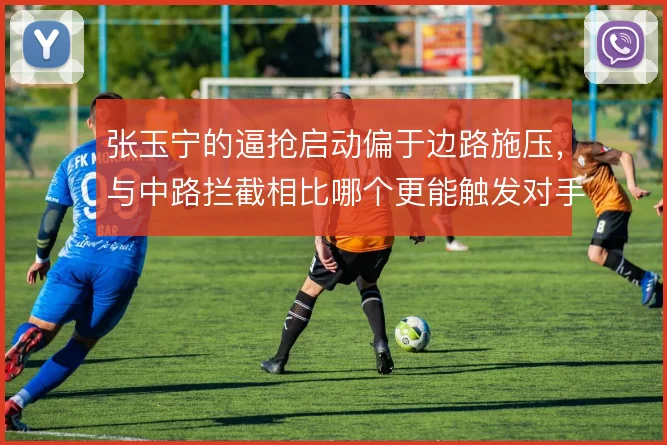 张玉宁的逼抢启动偏于边路施压,与中路拦截相比哪个更能触发对手失误